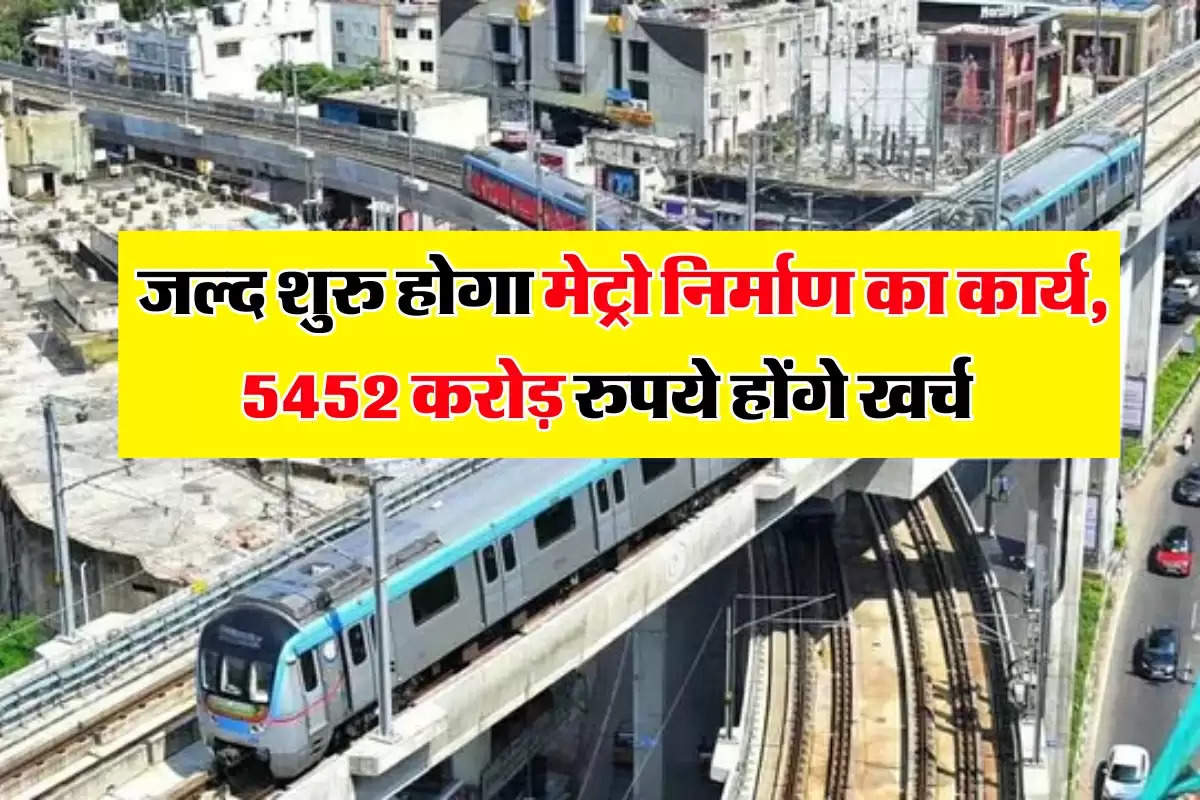  जल्द शुरु होगा मेट्रो निर्माण का कार्य, 5452 करोड़ रुपये होंगे खर्च  