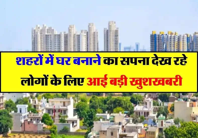 शहरों में घर बनाने का सपना देख रहे लोगों के लिए आई बड़ी खुशखबरी